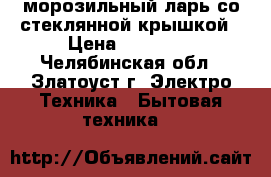 морозильный ларь со стеклянной крышкой › Цена ­ 10 000 - Челябинская обл., Златоуст г. Электро-Техника » Бытовая техника   